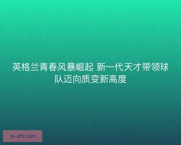 英格兰青春风暴崛起 新一代天才带领球队迈向质变新高度