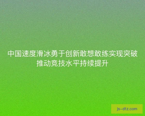 中国速度滑冰勇于创新敢想敢练实现突破推动竞技水平持续提升