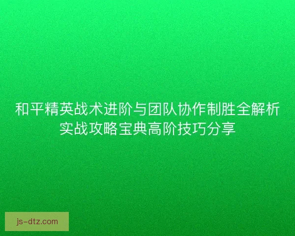 和平精英战术进阶与团队协作制胜全解析实战攻略宝典高阶技巧分享