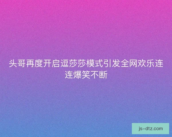 头哥再度开启逗莎莎模式引发全网欢乐连连爆笑不断