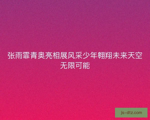 张雨霏青奥亮相展风采少年翱翔未来天空无限可能
