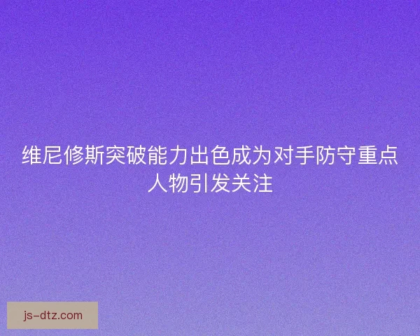 维尼修斯突破能力出色成为对手防守重点人物引发关注