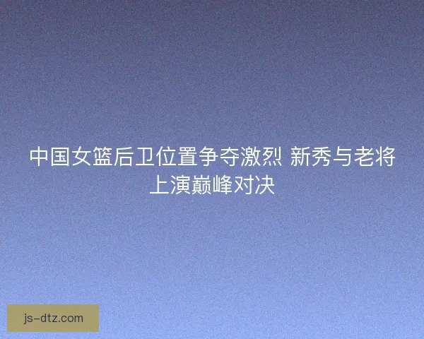 中国女篮后卫位置争夺激烈 新秀与老将上演巅峰对决